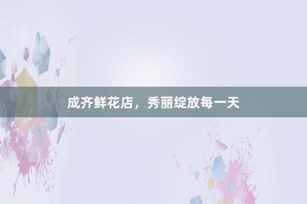 成齐鲜花店，秀丽绽放每一天